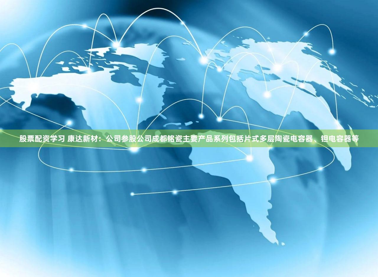 股票配资学习 康达新材：公司参股公司成都铭瓷主要产品系列包括片式多层陶瓷电容器、钽电容器等
