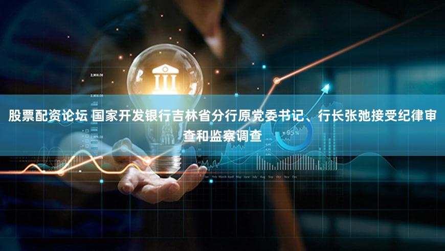 股票配资论坛 国家开发银行吉林省分行原党委书记、行长张弛接受纪律审查和监察调查