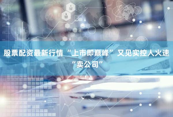 股票配资最新行情 “上市即巅峰” 又见实控人火速“卖公司”