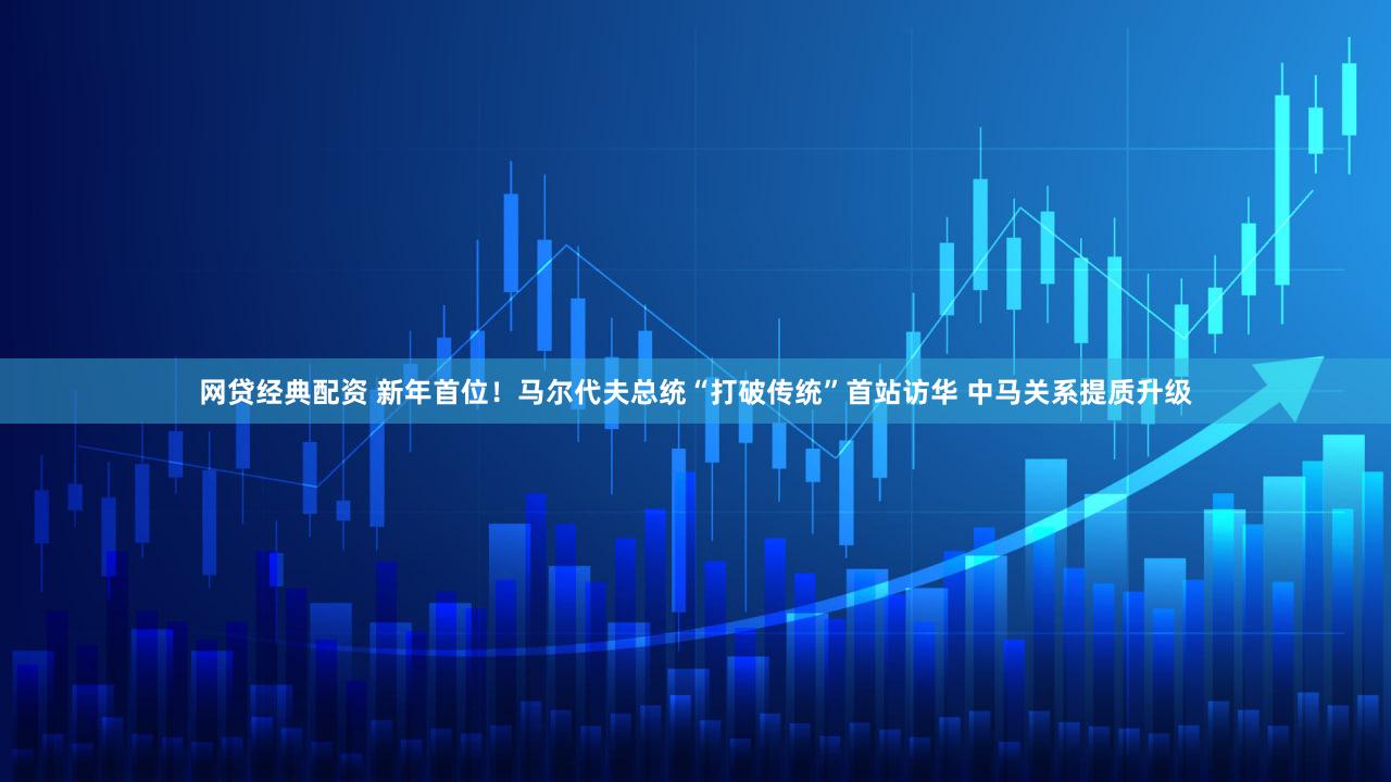 网贷经典配资 新年首位!马尔代夫总统“打破传统”首站访华 中马关系提质升级