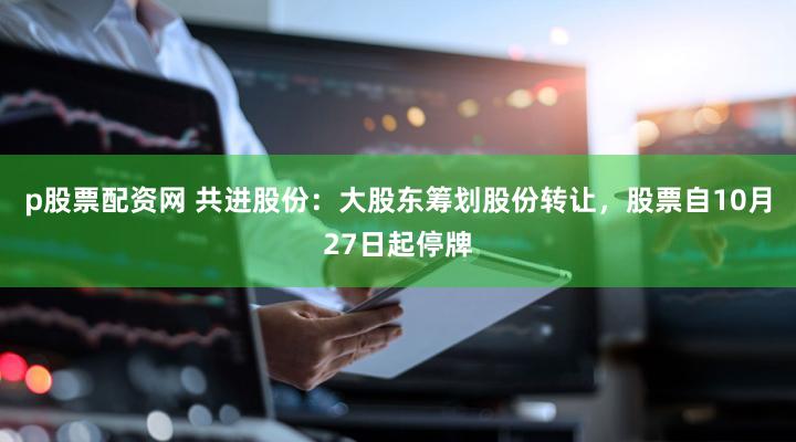 p股票配资网 共进股份：大股东筹划股份转让，股票自10月27日起停牌