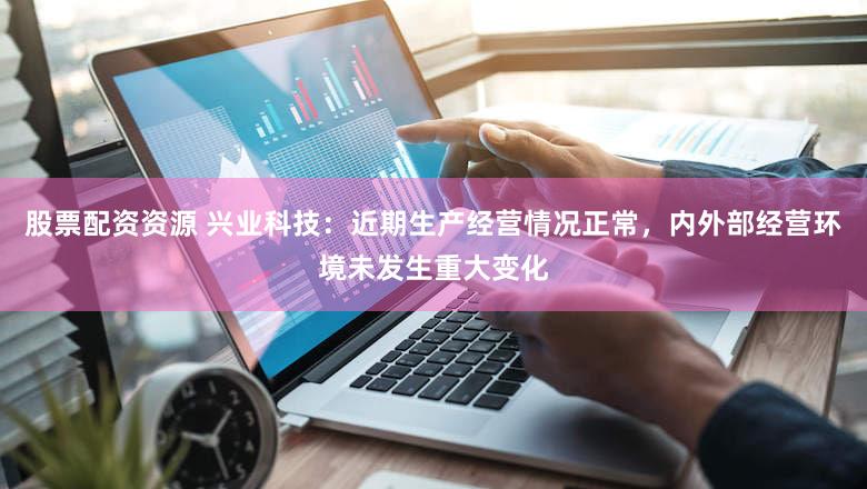 股票配资资源 兴业科技：近期生产经营情况正常，内外部经营环境未发生重大变化