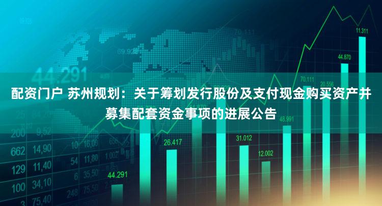 配资门户 苏州规划:关于筹划发行股份及支付现金购买资产并募集配套资金事项的进展公告