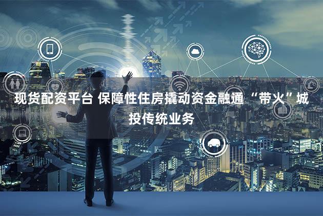 现货配资平台 保障性住房撬动资金融通 “带火”城投传统业务