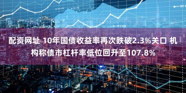 配资网址 10年国债收益率再次跌破2.3%关口 机构称债市杠杆率低位回升至107.8%