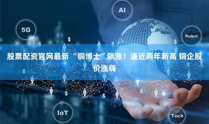 股票配资官网最新 “铜博士”飙涨！逼近两年新高 铜企股价涨嗨