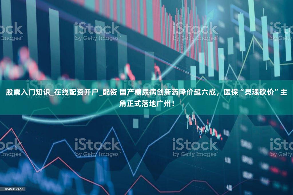 股票入门知识_在线配资开户_配资 国产糖尿病创新药降价超六成,医保“灵魂砍价”主角正式落地广州!