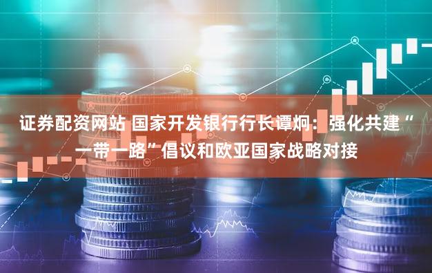 证券配资网站 国家开发银行行长谭炯：强化共建“一带一路”倡议和欧亚国家战略对接