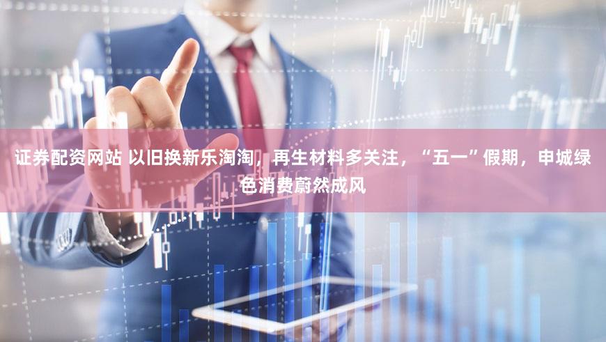 证券配资网站 以旧换新乐淘淘,再生材料多关注,“五一”假期,申城绿色消费蔚然成风