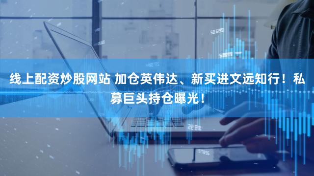 线上配资炒股网站 加仓英伟达、新买进文远知行!私募巨头持仓曝光!