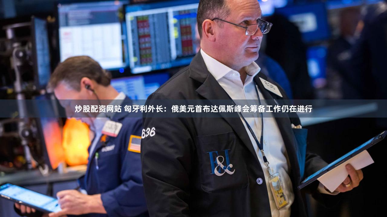 炒股配资网站 匈牙利外长：俄美元首布达佩斯峰会筹备工作仍在进行