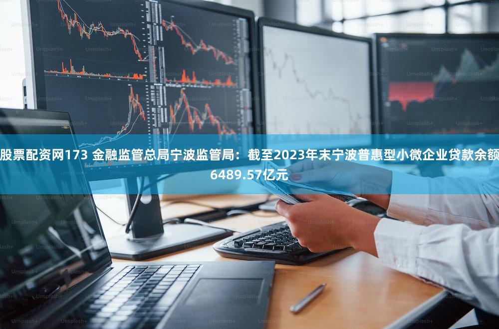 股票配资网173 金融监管总局宁波监管局：截至2023年末宁波普惠型小微企业贷款余额6489.57亿元