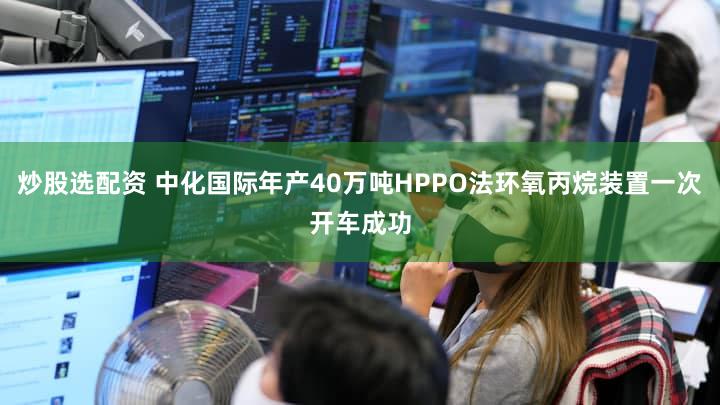 炒股选配资 中化国际年产40万吨HPPO法环氧丙烷装置一次开车成功