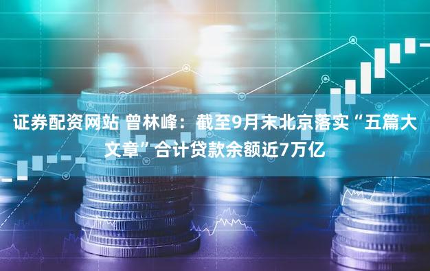 证券配资网站 曾林峰：截至9月末北京落实“五篇大文章”合计贷款余额近7万亿