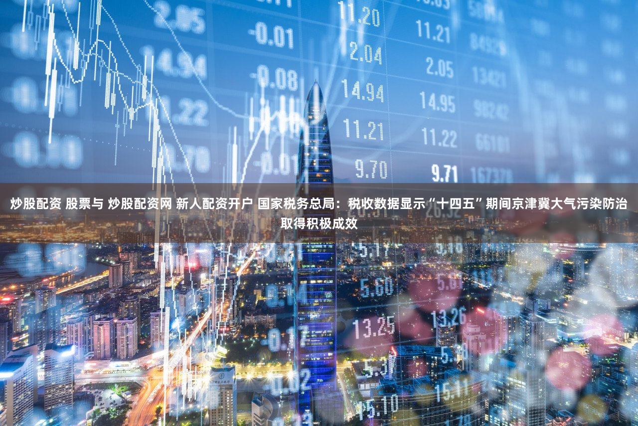 炒股配资 股票与 炒股配资网 新人配资开户 国家税务总局：税收数据显示“十四五”期间京津冀大气污染防治取得积极成效