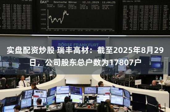 实盘配资炒股 瑞丰高材：截至2025年8月29日，公司股东总户数为17807户