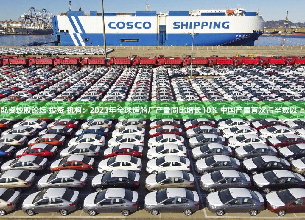 配资炒股论坛 投资 机构：2023年全球造船厂产量同比增长10% 中国产量首次占半数以上