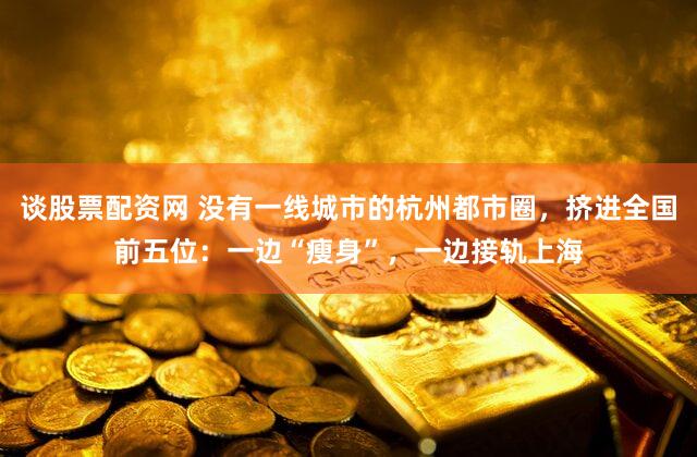 谈股票配资网 没有一线城市的杭州都市圈,挤进全国前五位:一边“瘦身”,一边接轨上海