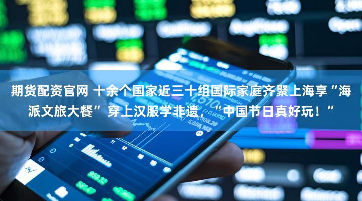 期货配资官网 十余个国家近三十组国际家庭齐聚上海享“海派文旅大餐” 穿上汉服学非遗,“中国节日真好玩!”
