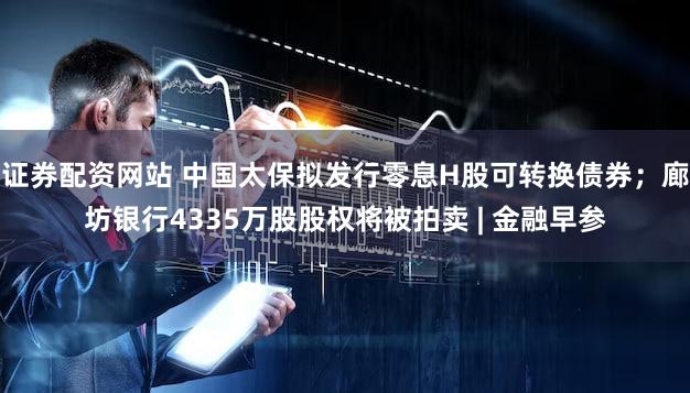 证券配资网站 中国太保拟发行零息H股可转换债券；廊坊银行4335万股股权将被拍卖 | 金融早参