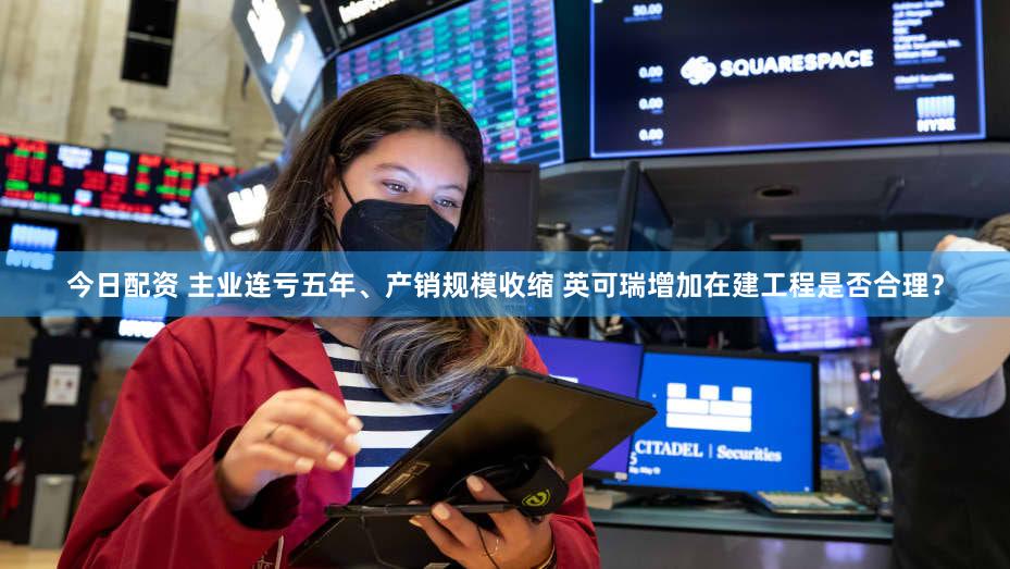今日配资 主业连亏五年、产销规模收缩 英可瑞增加在建工程是否合理？
