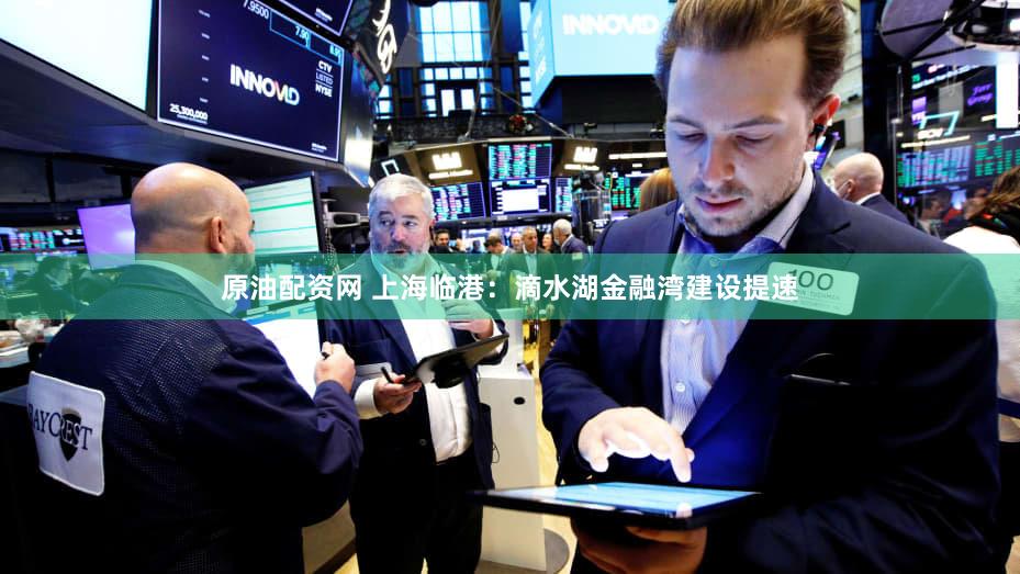 原油配资网 上海临港：滴水湖金融湾建设提速