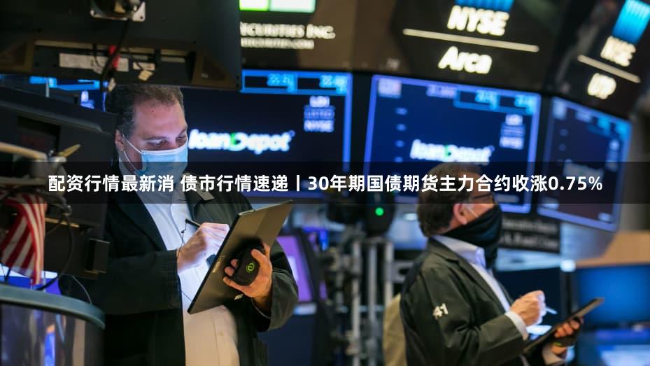 配资行情最新消 债市行情速递丨30年期国债期货主力合约收涨0.75%
