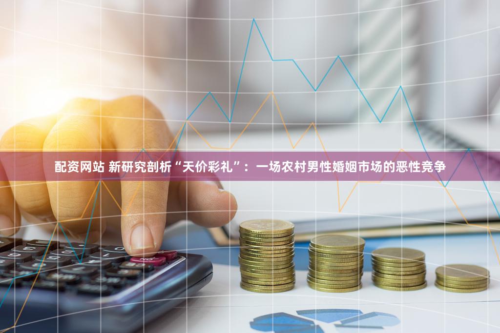 配资网站 新研究剖析“天价彩礼”：一场农村男性婚姻市场的恶性竞争
