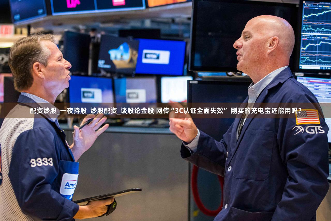 配资炒股_一夜持股_炒股配资_谈股论金股 网传“3C认证全面失效” 刚买的充电宝还能用吗？