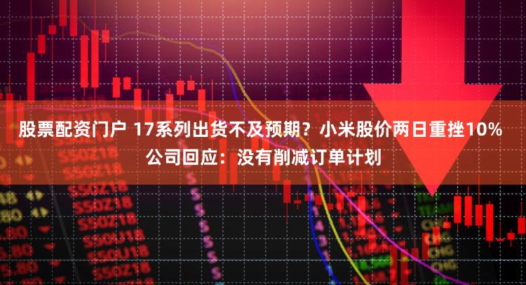 股票配资门户 17系列出货不及预期？小米股价两日重挫10% 公司回应：没有削减订单计划