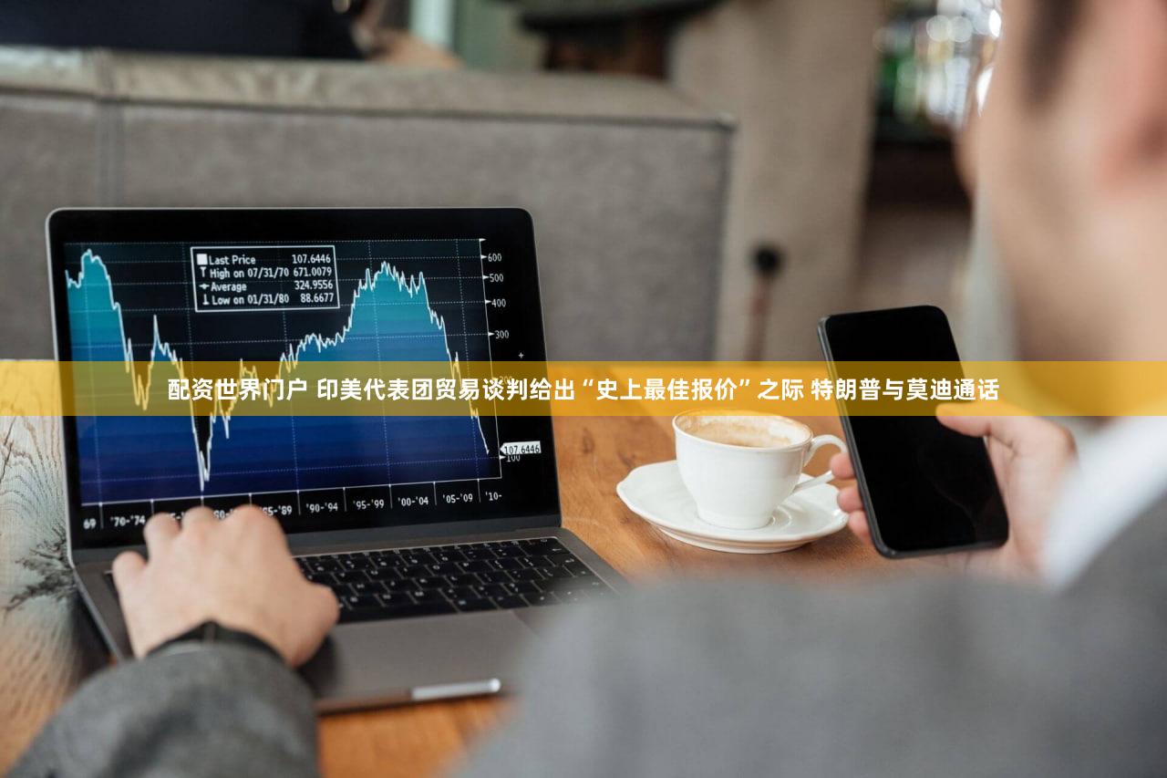 配资世界门户 印美代表团贸易谈判给出“史上最佳报价”之际 特朗普与莫迪通话