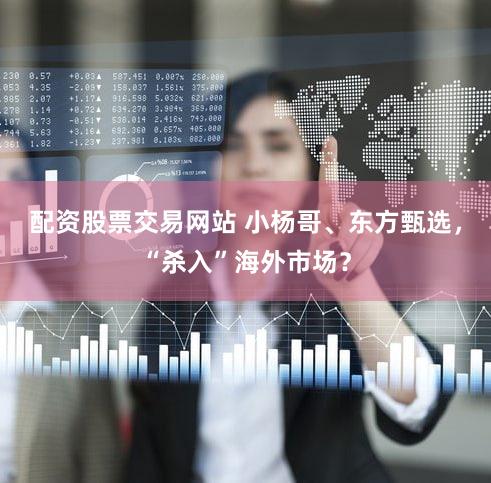 配资股票交易网站 小杨哥、东方甄选，“杀入”海外市场？