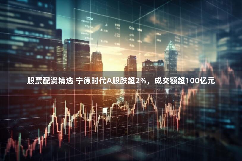 股票配资精选 宁德时代A股跌超2%，成交额超100亿元