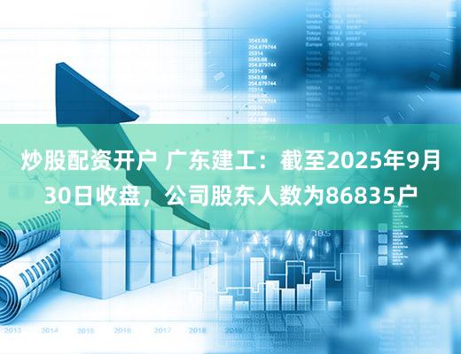 炒股配资开户 广东建工：截至2025年9月30日收盘，公司股东人数为86835户