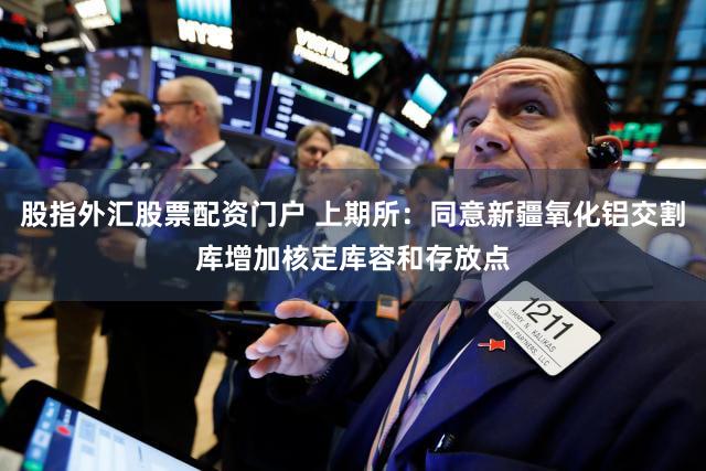 股指外汇股票配资门户 上期所：同意新疆氧化铝交割库增加核定库容和存放点