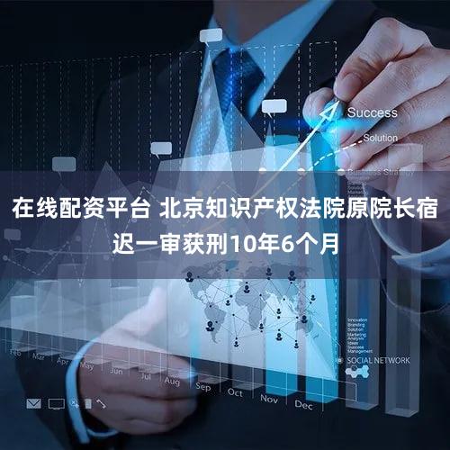 在线配资平台 北京知识产权法院原院长宿迟一审获刑10年6个月
