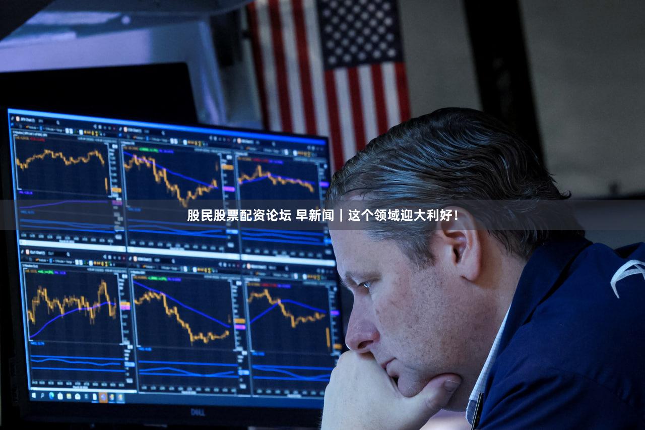 股民股票配资论坛 早新闻|这个领域迎大利好!