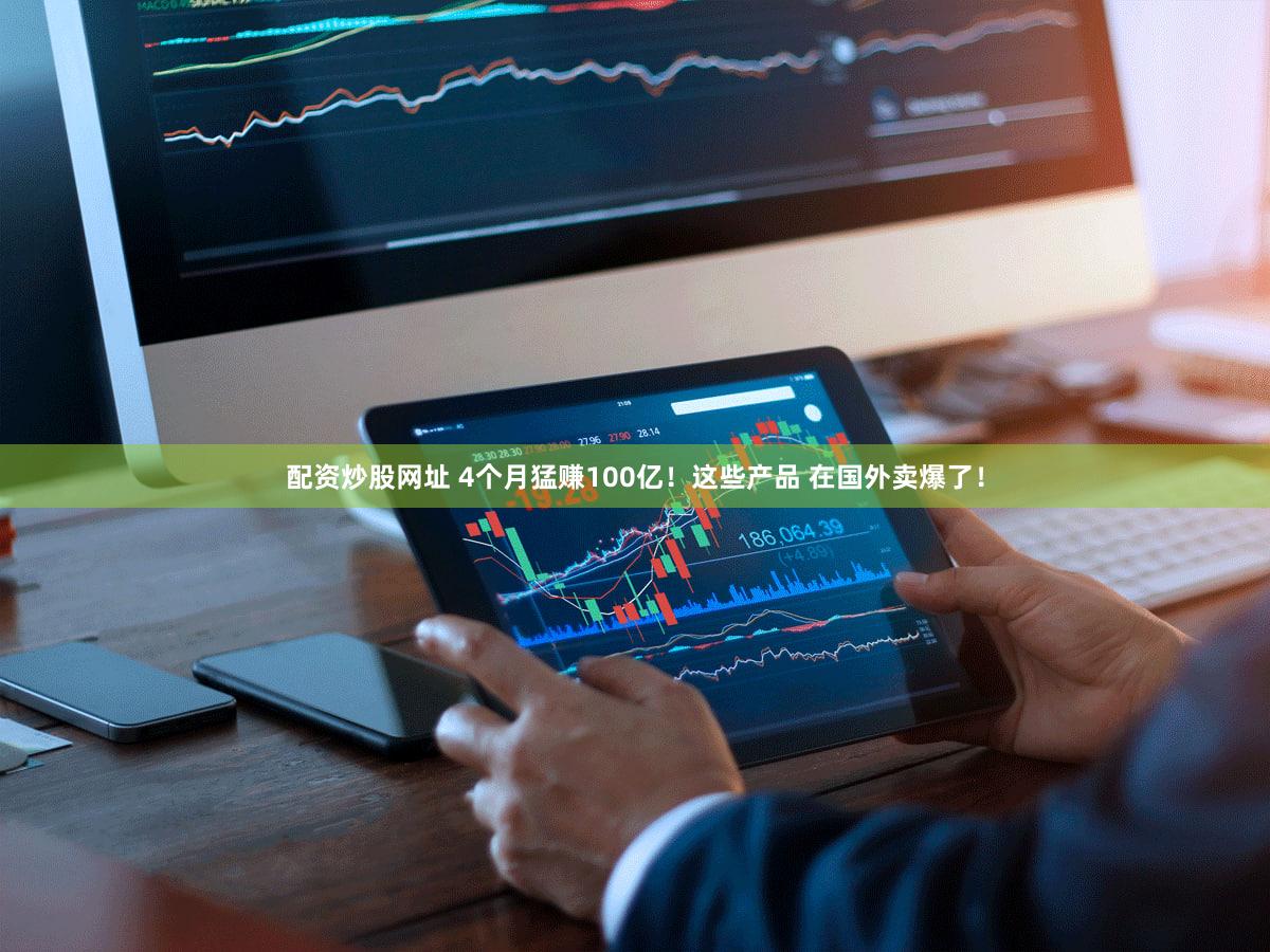 配资炒股网址 4个月猛赚100亿！这些产品 在国外卖爆了！