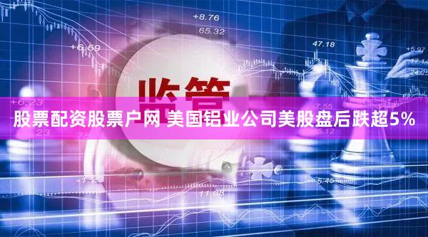 股票配资股票户网 美国铝业公司美股盘后跌超5%