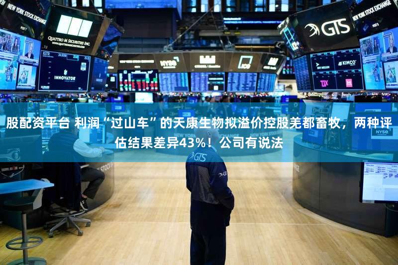 股配资平台 利润“过山车”的天康生物拟溢价控股羌都畜牧，两种评估结果差异43%！公司有说法