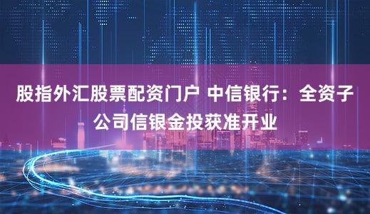 股指外汇股票配资门户 中信银行：全资子公司信银金投获准开业