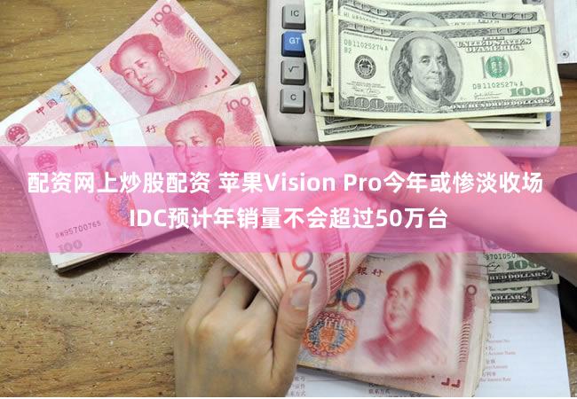 配资网上炒股配资 苹果Vision Pro今年或惨淡收场 IDC预计年销量不会超过50万台