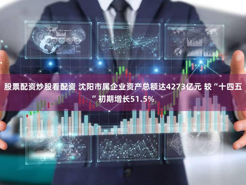 股票配资炒股看配资 沈阳市属企业资产总额达4273亿元 较“十四五”初期增长51.5%