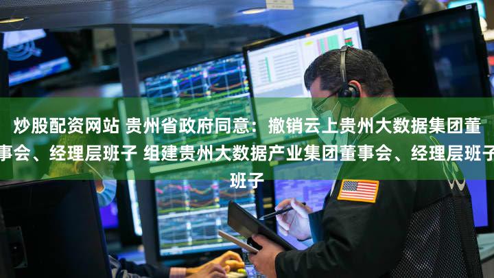 炒股配资网站 贵州省政府同意：撤销云上贵州大数据集团董事会、经理层班子 组建贵州大数据产业集团董事会、经理层班子