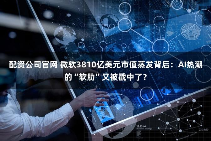 配资公司官网 微软3810亿美元市值蒸发背后：AI热潮的“软肋”又被戳中了？
