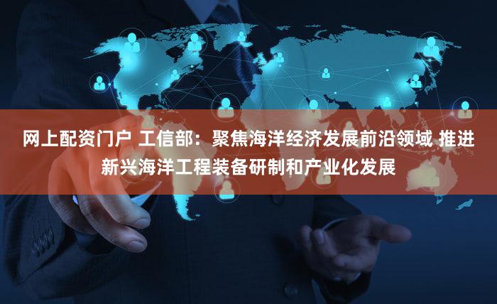 网上配资门户 工信部：聚焦海洋经济发展前沿领域 推进新兴海洋工程装备研制和产业化发展