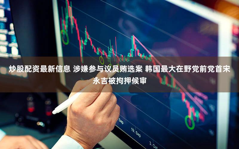 炒股配资最新信息 涉嫌参与议员贿选案 韩国最大在野党前党首宋永吉被拘押候审