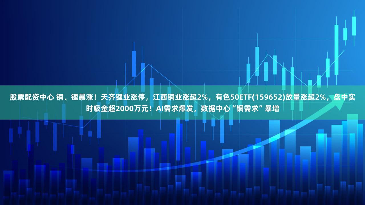 股票配资中心 铜、锂暴涨！天齐锂业涨停，江西铜业涨超2%，有色50ETF(159652)放量涨超2%，盘中实时吸金超2000万元！AI需求爆发，数据中心“铜需求”暴增