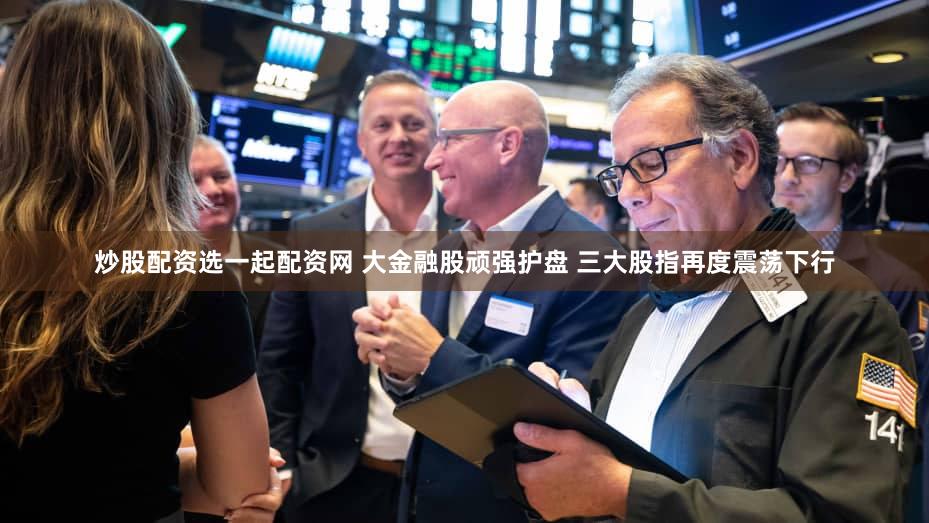 炒股配资选一起配资网 大金融股顽强护盘 三大股指再度震荡下行