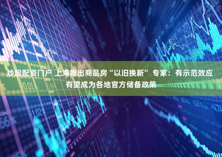 炒股配资门户 上海推出商品房“以旧换新” 专家：有示范效应 有望成为各地官方储备政策